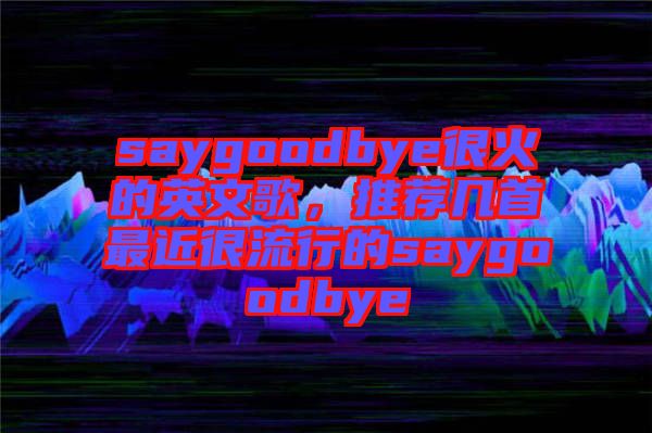 saygoodbye很火的英文歌，推薦幾首最近很流行的saygoodbye