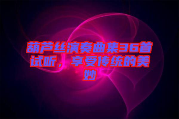 葫蘆絲演奏曲集36首試聽，享受傳統(tǒng)的美妙