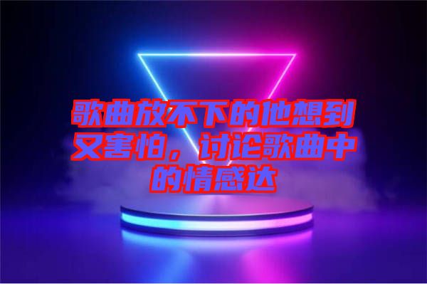 歌曲放不下的他想到又害怕，討論歌曲中的情感達