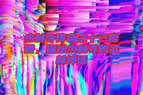 少林寺傳奇之十三棍僧，探秘少林寺的武林神話