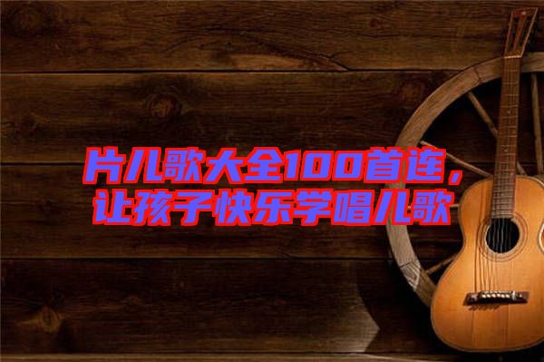 片兒歌大全100首連，讓孩子快樂學唱兒歌