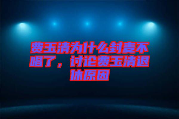 費(fèi)玉清為什么封麥不唱了，討論費(fèi)玉清退休原因