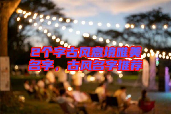 2個(gè)字古風(fēng)意境唯美名字，古風(fēng)名字推薦
