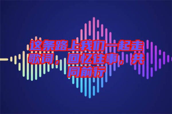 這條路上我們一起走歌詞，回憶往事，共同前行