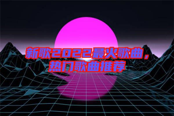 新歌2022最火歌曲，熱門歌曲推薦