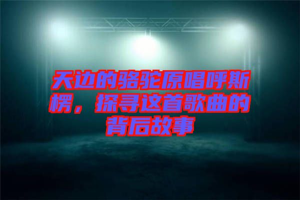 天邊的駱駝原唱呼斯楞，探尋這首歌曲的背后故事