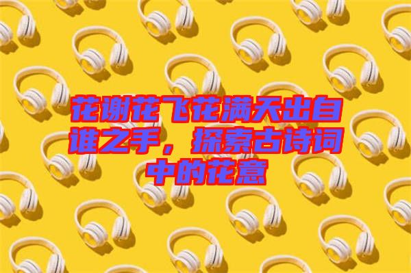 花謝花飛花滿天出自誰之手，探索古詩詞中的花意