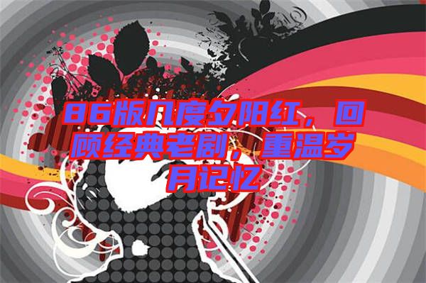 86版幾度夕陽紅，回顧經(jīng)典老劇，重溫歲月記憶