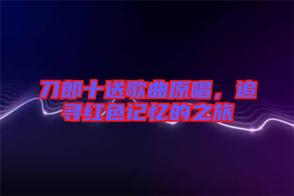 刀郎十送歌曲原唱，追尋紅色記憶的之旅