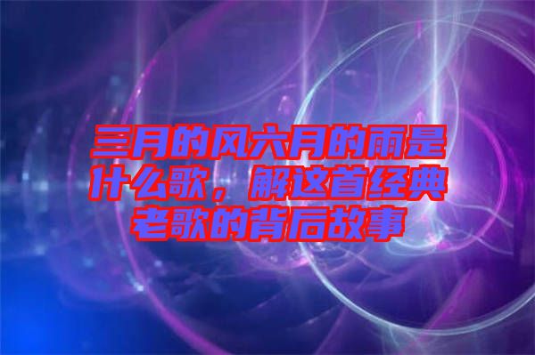 三月的風(fēng)六月的雨是什么歌，解這首經(jīng)典老歌的背后故事