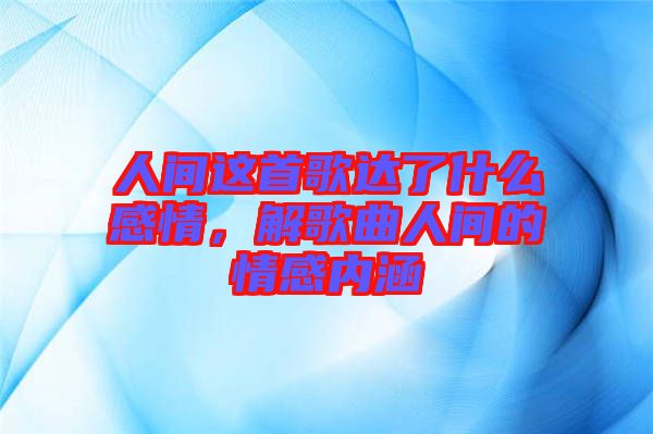 人間這首歌達了什么感情，解歌曲人間的情感內涵