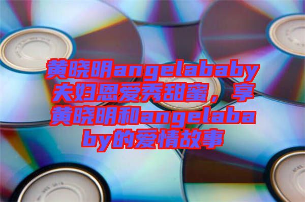 黃曉明angelababy夫婦恩愛(ài)秀甜蜜，享黃曉明和angelababy的愛(ài)情故事