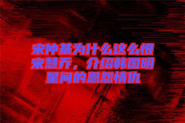 宋仲基為什么這么恨宋慧喬，介紹韓國(guó)明星間的恩怨情仇