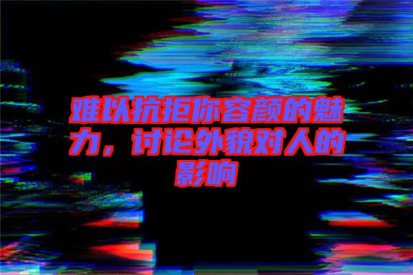 難以抗拒你容顏的魅力，討論外貌對(duì)人的影響