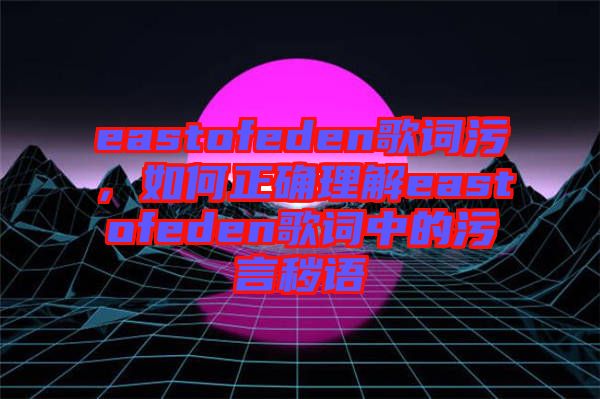eastofeden歌詞污，如何正確理解eastofeden歌詞中的污言穢語