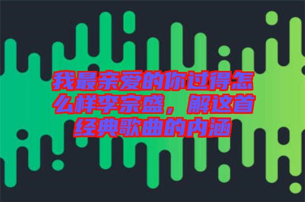 我最親愛的你過得怎么樣李宗盛，解這首經(jīng)典歌曲的內(nèi)涵