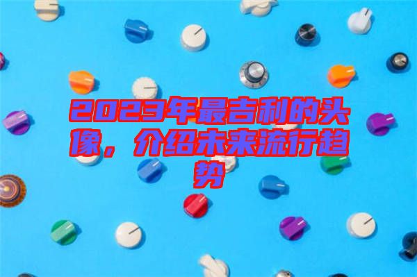 2023年最吉利的頭像，介紹未來流行趨勢(shì)