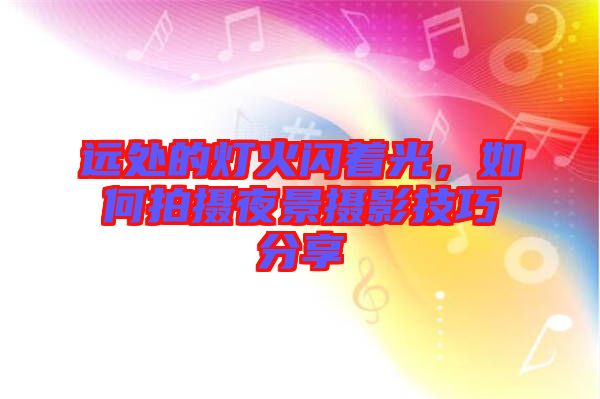 遠處的燈火閃著光，如何拍攝夜景攝影技巧分享