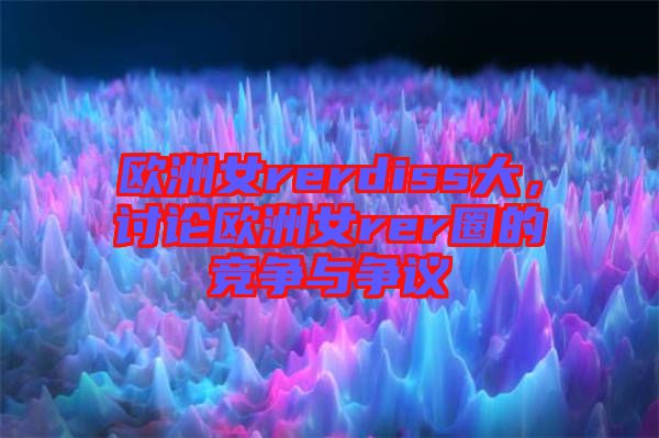 歐洲女rerdiss大，討論歐洲女rer圈的競(jìng)爭與爭議