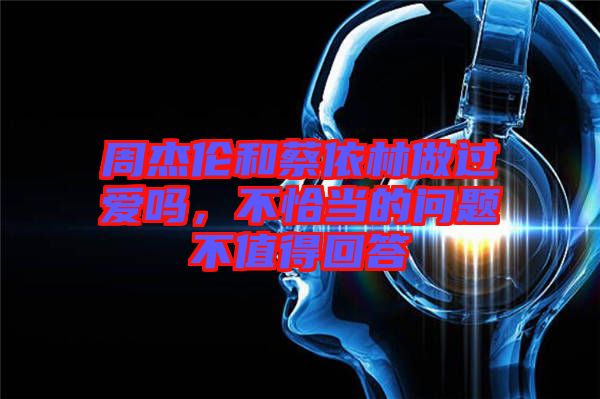 周杰倫和蔡依林做過愛嗎，不恰當?shù)膯栴}不值得回答