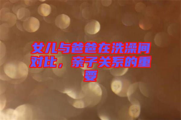 女兒與爸爸在洗澡間對(duì)比，親子關(guān)系的重要