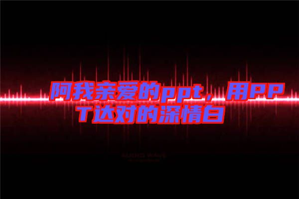 阿我親愛的ppt，用PPT達(dá)對的深情白