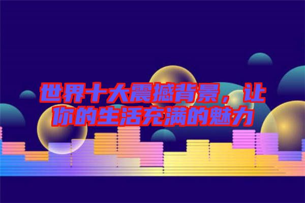 世界十大震撼背景，讓你的生活充滿的魅力