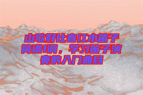 山歌好比春江水笛子簡(jiǎn)譜f調(diào)，學(xué)習(xí)笛子演奏的入門曲目