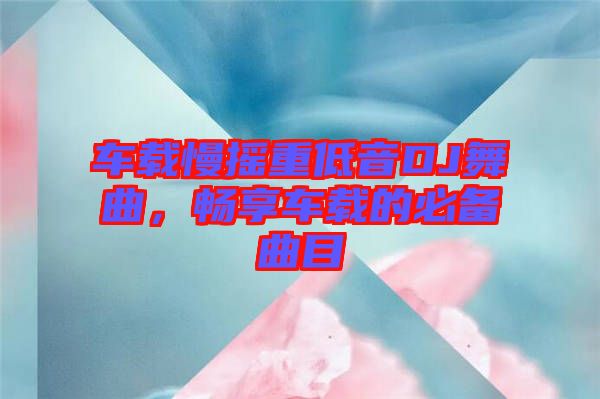 車載慢搖重低音DJ舞曲，暢享車載的必備曲目