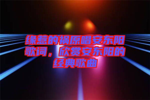 緣惹的禍原唱安東陽(yáng)歌詞，欣賞安東陽(yáng)的經(jīng)典歌曲