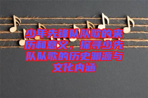 少年先鋒隊(duì)隊(duì)歌的來歷和意義，探尋少先隊(duì)隊(duì)歌的歷史淵源與文化內(nèi)涵