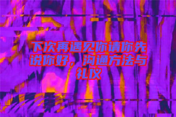 下次再遇見你請你先說你好，溝通方法與禮儀