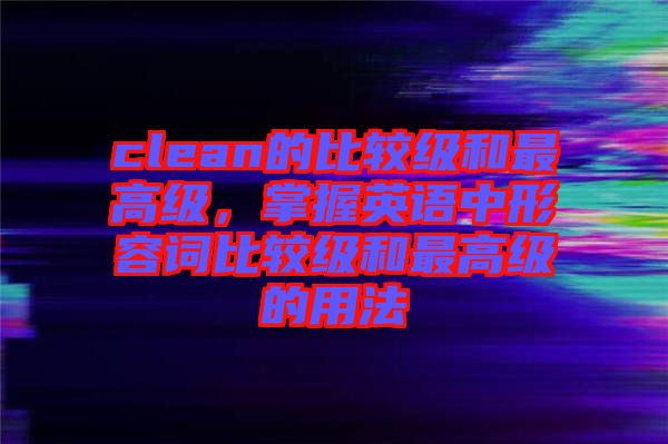 clean的比較級和最高級，掌握英語中形容詞比較級和最高級的用法