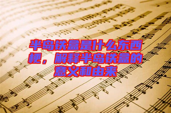 半島鐵盒是什么東西梗，解釋半島鐵盒的意義和由來