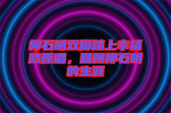 柳石明雙腳踏上幸福路原唱，回顧柳石明的生涯