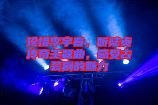 珍惜李宇春，聽陸貞傳奇主題曲，感受古裝劇的魅力