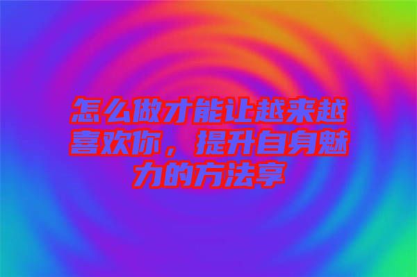 怎么做才能讓越來(lái)越喜歡你，提升自身魅力的方法享