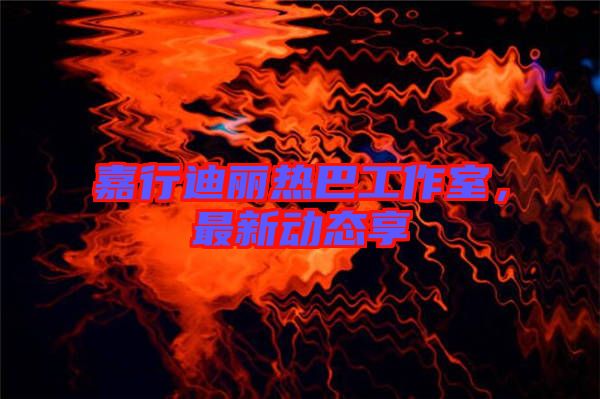 嘉行迪麗熱巴工作室，最新動態(tài)享