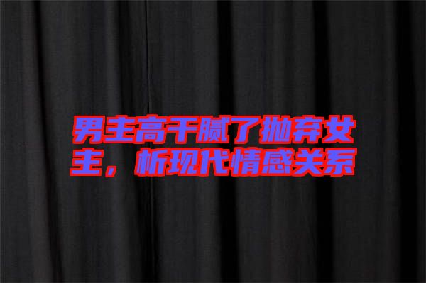 男主高干膩了拋棄女主，析現(xiàn)代情感關(guān)系