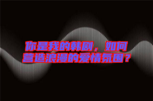 你是我的韓劇，如何營造浪漫的愛情氛圍？