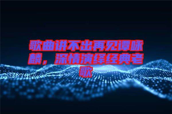 歌曲講不出再見譚詠麟，深情演繹經(jīng)典老歌