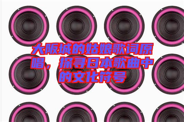 大阪城的姑娘歌詞原唱，探尋日本歌曲中的文化符號