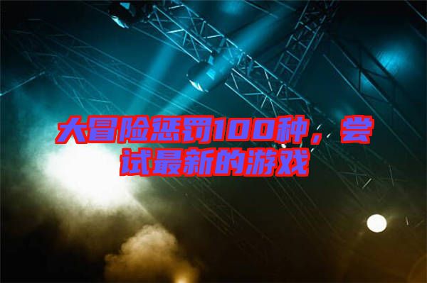 大冒險(xiǎn)懲罰100種，嘗試最新的游戲