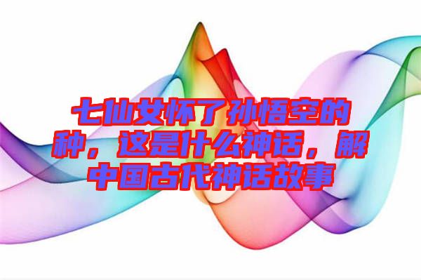 七仙女懷了孫悟空的種，這是什么神話，解中國古代神話故事