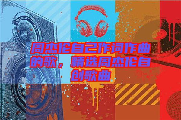 周杰倫自己作詞作曲的歌，精選周杰倫自創(chuàng)歌曲