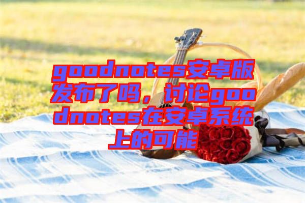 goodnotes安卓版發(fā)布了嗎，討論goodnotes在安卓系統(tǒng)上的可能