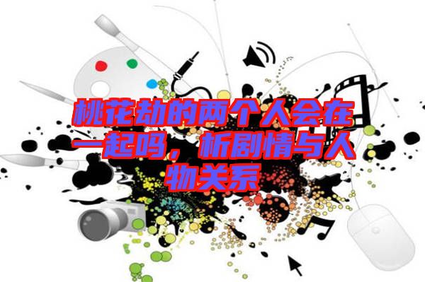 桃花劫的兩個(gè)人會(huì)在一起嗎，析劇情與人物關(guān)系