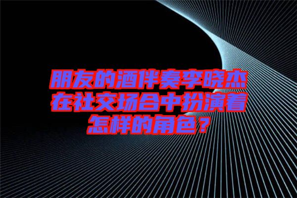 朋友的酒伴奏李曉杰在社交場合中扮演著怎樣的角色？