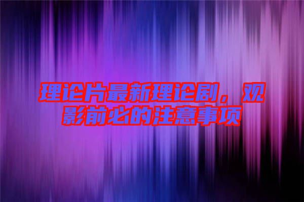 理論片最新理論劇，觀影前必的注意事項(xiàng)