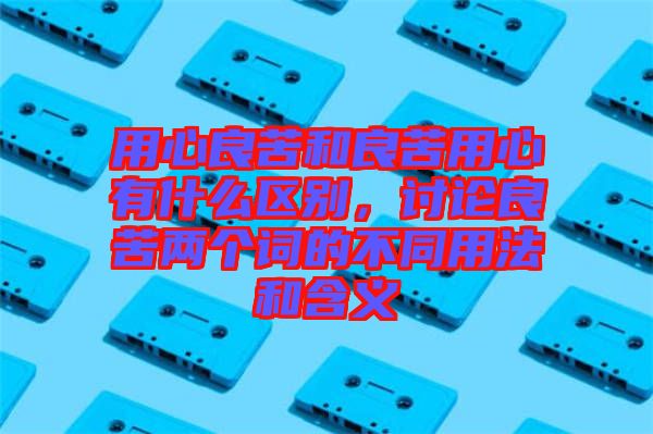 用心良苦和良苦用心有什么區(qū)別，討論良苦兩個(gè)詞的不同用法和含義